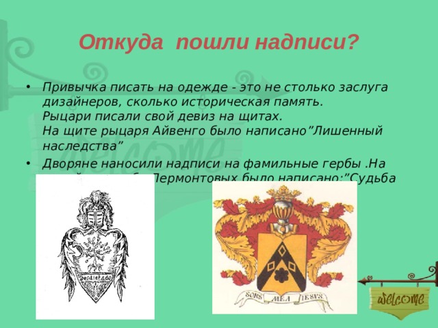 Откуда пошли надписи? Привычка писать на одежде - это не столько заслуга дизайнеров, сколько историческая память.  Рыцари писали свой девиз на щитах.  На щите рыцаря Айвенго было написано ” Лишенный наследства ” Дворяне наносили надписи на фамильные гербы .На семейном гербе Лермонтовых было написано :” Судьба моя- Иисус ” 