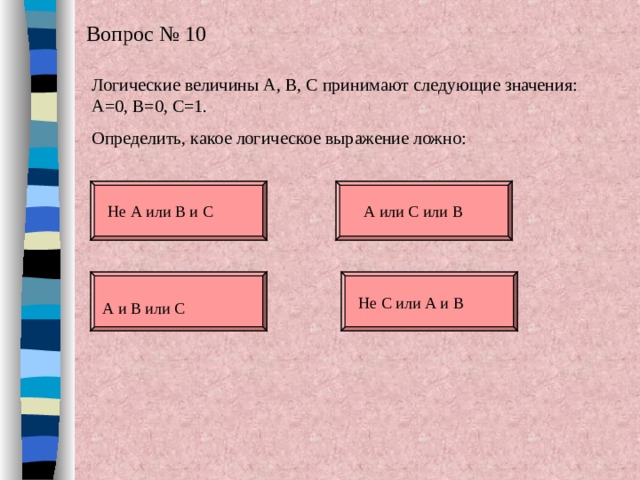 Вопрос № 10 Логические величины А, В, С принимают следующие значения: А=0, В=0, С=1. Определить, какое логическое выражение ложно: Не А или В и С А или С или В Не С или А и В А и В или С 