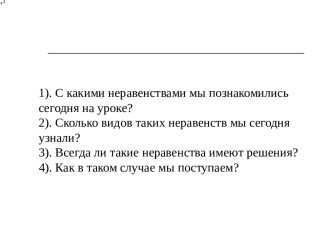1). С какими неравенствами мы познакомились сегодня на уроке? 2). Сколько видов таких неравенств мы сегодня узнали? 3). Всегда ли такие неравенства имеют решения? 4). Как в таком случае мы поступаем?  
