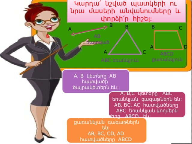 Կարդա՛ նշված պատկերի ու նրա մասերի անվանումները և փորձի՛ր հիշել: B B B B C A AB հատված A D A C ABCD քառանկյուն ABC եռանկյուն A, B կետերը AB հատվածի ծայրակետերն են: A, B,C կետերը ABC եռանկյան գագաթներն են: AB, BC, AC հատվածները ABC եռանկյան կողմերն են: A, B, C, D կետերը ABCD քառանկյան գագաթներն են: AB, BC, CD, AD հատվածները ABCD քառանկյան կողմերն են: 