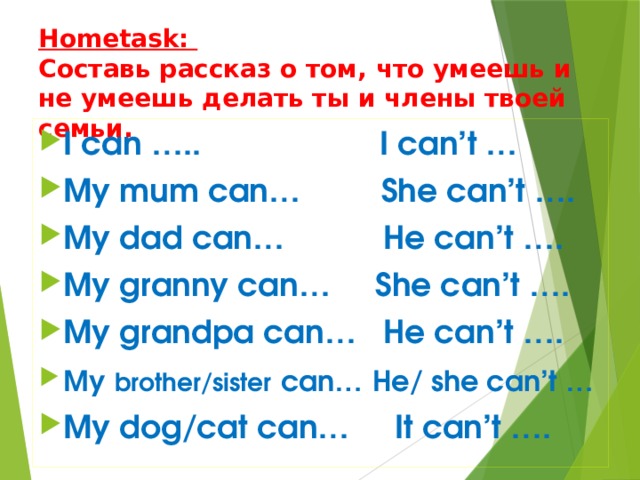 Hometask:  Составь рассказ о том, что умеешь и не умеешь делать ты и члены твоей семьи. I can ….. I can’t … My mum can… She can’t …. My dad can… He can’t …. My granny can… She can’t …. My grandpa can… He can’t …. My  brother/sister  can…  He/ she can’t … My dog/cat can… It can’t …. 