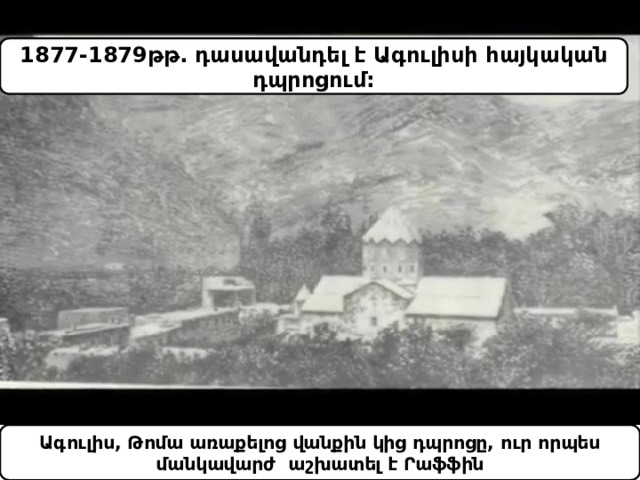 1877-1879թթ. դասավանդել է Ագուլիսի հայկական դպրոցում: Ագուլիս, Թոմա առաքելոց վանքին կից դպրոցը, ուր որպես մանկավարժ աշխատել է Րաֆֆին 