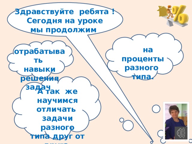 Здравствуйте ребята ! Сегодня на уроке мы продолжим   на проценты разного типа. отрабатывать навыки решения задач  А так же научимся отличать задачи разного типа друг от друга. 