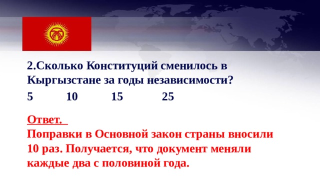 2.Сколько Конституций сменилось в Кыргызстане за годы независимости? 5 10 15  25 Ответ. Поправки в Основной закон страны вносили 10 раз. Получается, что документ меняли каждые два с половиной года. 