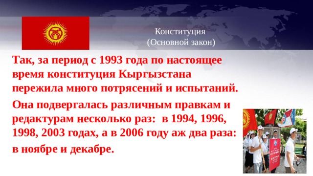   Конституция  (Основной закон)   Так, за период с 1993 года по настоящее время конституция Кыргызстана пережила много потрясений и испытаний. Она подвергалась различным правкам и редактурам несколько раз: в 1994, 1996, 1998, 2003 годах, а в 2006 году аж два раза: в ноябре и декабре. 