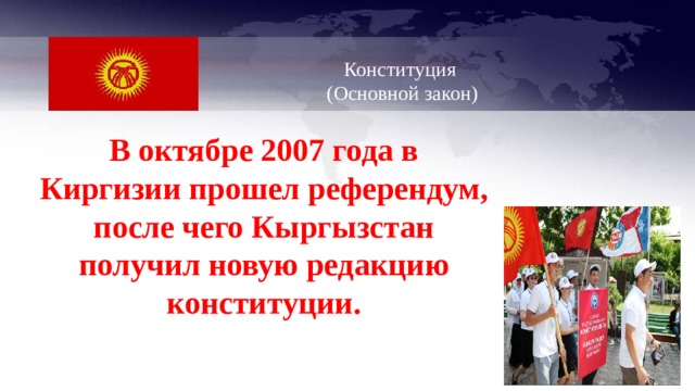   Конституция  (Основной закон)   В октябре 2007 года в Киргизии прошел референдум, после чего Кыргызстан получил новую редакцию конституции.  