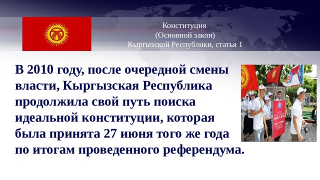   Конституция  (Основной закон)  Кыргызской Республики, статья 1   В 2010 году, после очередной смены власти, Кыргызская Республика продолжила свой путь поиска идеальной конституции, которая была принята 27 июня того же года по итогам проведенного референдума.  