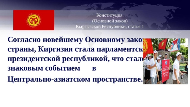  Конституция  (Основной закон)  Кыргызской Республики, статья 1   Согласно новейшему Основному закону страны, Киргизия стала парламентско-президентской республикой, что стало знаковым событием в Центрально-азиатском пространстве.  