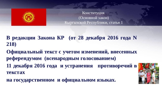   Конституция  (Основной закон)  Кыргызской Республики, статья 1    В редакции Закона КР (от 28 декабря 2016 года N 218) Официальный текст с учетом изменений, внесенных референдумом (всенародным голосованием) 11 декабря 2016 года и устранения противоречий в текстах на государственном и официальном языках. 