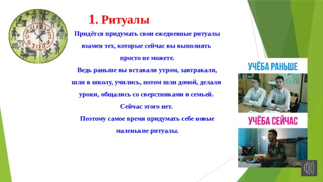 1 . Ритуалы Придётся придумать свои ежедневные ритуалы взамен тех, которые сейчас вы выполнять просто не можете.  Ведь раньше вы вставали утром, завтракали, шли в школу, учились, потом шли домой, делали уроки, общались со сверстниками и семьей. Сейчас этого нет. Поэтому самое время придумать себе новые маленькие ритуалы. 