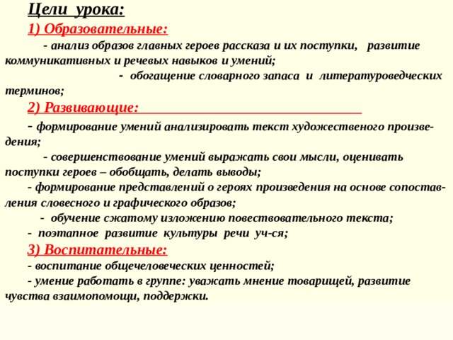 Цел и урока : 1) Образовательн ые :  - анализ образов главных героев рассказа и их поступки , разви тие коммуникативны х и речевых навык ов и умений;  - обогащ ение словарн ого запас а и литературоведческих  терминов ;  2) Развивающ ие : - формирова ние умени й анализировать текст художествен о го произве-дения;  - совершенствование умени й выра жа ть свои мысли, оцени ва ть  поступк и геро ев – обобщать, делать выводы; - формирова ние представлени й о героях произведения на основе сопостав-ления словесного и графического образов;  - обучение сжато му изл ожени ю повествовательн ого текст а ; - поэтапное развити е культуры  речи уч-ся; 3) Воспитательн ые : - воспитание общечеловеческих ценностей; - умение работать в группе: уважать мнение товарищей, развитие чувства взаимопомощи, поддержки. 