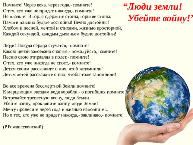 “ Л ю ди земли!  Убейте войну!” Помните! Через века, через года,- помните!  О тех, кто уже не придет никогда,- помните!  Не плачьте! В горле сдержите стоны, горькие стоны.  Памяти павших будьте достойны! Вечно достойны!  Хлебом и песней, мечтой и стихами, жизнью просторной,  Каждой секундой, каждым дыханьем будьте достойны!   Люди! Покуда сердца стучатся,- помните!  Какою ценой завоевано счастье,- пожалуйста, помните!  Песню свою отправляя в полет,- помните!  О тех, кто уже никогда не споет,- помните!  Детям своим расскажите о них, чтоб запомнили!  Детям детей расскажите о них, чтобы тоже запомнили!   Во все времена бессмертной Земли помните!  К мерцающим звездам ведя корабли,- о погибших помните!  Встречайте трепетную весну, люди Земли.  Убейте войну, прокляните войну, люди Земли!  Мечту пронесите через года и жизнью наполните!..  Но о тех, кто уже не придет никогда,- заклинаю,- помните!   (Р.Рождественский) 