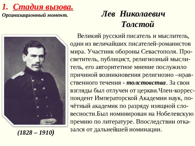 Стадия вызова. Организационный момент.  Лев Николаевич Толстой  Великий русский писатель и мыслитель, один из величайших писателей-романистов мира. Участник обороны Севастополя. Про-светитель, публицист, религиозный мысли-тель, его авторитетное мнение послужило причиной возникновения религиозно –нрав-ственного течения - толстовства . За свои взгляды был отлучен от церкви.Член-коррес-пондент Императорской Академии наук, по-чётный академик по разряду изящной сло-весности.Был номинирован на Нобелевскую премию по литературе. Впоследствии отка-зался от дальнейшей номинации.  ( 1828 – 1910 )  