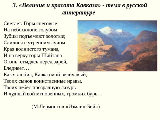 3. «Величие и красота Кавказа» - тема в русской литературе  Светает. Горы снеговые На небосклоне голубом Зубцы подъемлют золотые; Слилися с утренним лучом Края волнистого тумана, И на верху горы Шайтана Огонь, стыдясь перед зарей, Бледнеет… Как я любил, Кавказ мой величавый, Твоих сынов воинственные нравы, Твоих небес прозрачную лазурь И чудный вой мгновенных, громких бурь…  ( М.Лермонтов «Измаил-Бей») 