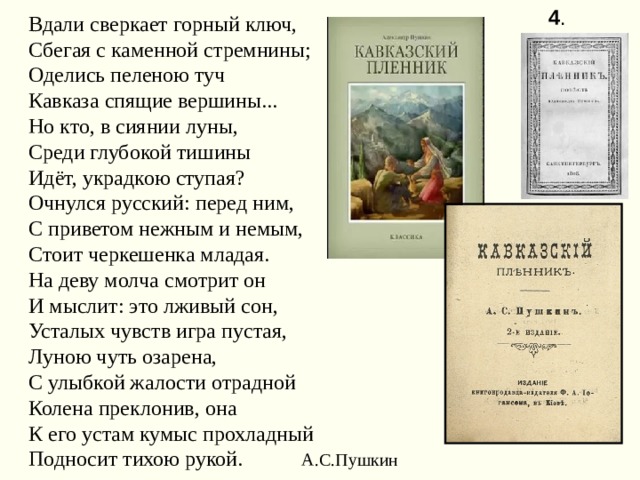 4 . Вдали сверкает горный ключ, Сбегая с каменной стремнины; Оделись пеленою туч Кавказа спящие вершины... Но кто, в сиянии луны, Среди глубокой тишины Идёт, украдкою ступая? Очнулся русский: перед ним, С приветом нежным и немым, Стоит черкешенка младая. На деву молча смотрит он И мыслит: это лживый сон, Усталых чувств игра пустая, Луною чуть озарена, С улыбкой жалости отрадной Колена преклонив, она К его устам кумыс прохладный Подносит тихою рукой. А.С.Пушкин 