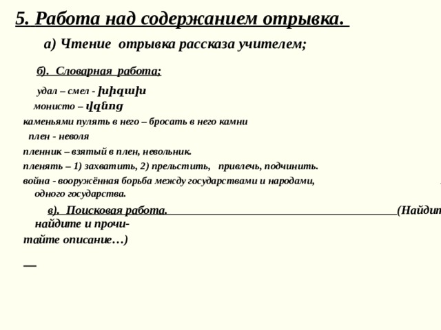  5.  Работа над содержанием отрывка .   а) Чтение отрывка рассказа учителем;  б) . Словарная работа;   удал – смел - խիզախ  монисто – վզնոց каменьями пулять в него – бросать в него камни  плен - неволя пленник – взятый в плен, невольник. пленять – 1) захватить, 2) прельстить, привлечь, подчинить. война - вооружённая борьба между государствами и народами, между классами внутри одного государства.  в). Поисковая работа. (Найдите ответы на вопросы, найдите и прочи- тайте описание…)  