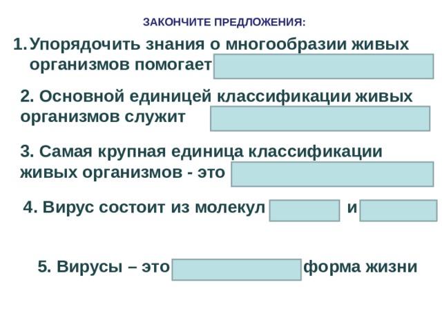 ЗАКОНЧИТЕ ПРЕДЛОЖЕНИЯ: Упорядочить знания о многообразии живых организмов помогает  2. Основной единицей классификации живых организмов служит  3. Самая крупная единица классификации живых организмов - это 4. Вирус состоит из молекул и 5. Вирусы – это форма жизни 