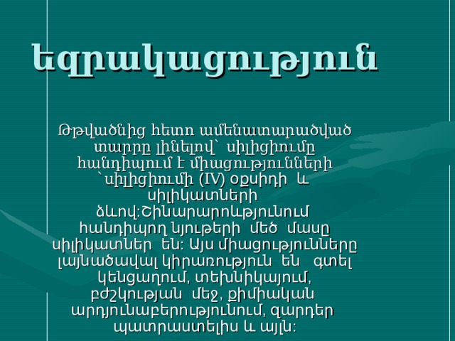 եզրակացություն Թթվածնից հետո ամենատարածված տարրը լինելով` սիլիցիումը հանդիպում է միացությունների `սիլիցիումի ( IV ) օքսիդի և սիլիկատների ձևով:Շինարարոևթյունում հանդիպող նյութերի մեծ մասը սիլիկատներ են: Այս միացությունները լայնածավալ կիրառություն են գտել կենցաղում, տեխնիկայում, բժշկության մեջ, քիմիական արդյունաբերությունում, զարդեր պատրաստելիս և այլն: 