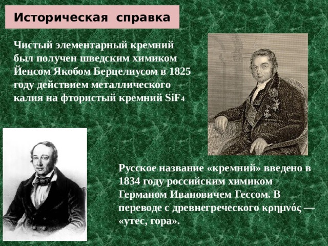 Историческая справка Чистый элементарный кремний был получен шведским химиком Йенсом Якобом Берцелиусом в 1825 году действием металлического калия на фтористый кремний SiF 4 Русское название «кремний» введено в 1834 году российским химиком Германом Ивановичем Гессом. В переводе с древнегреческого κρημνός — «утес, гора». 