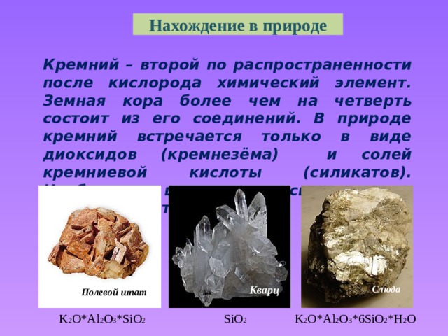 Нахождение в природе Кремний – второй по распространенности после кислорода химический элемент. Земная кора более чем на четверть состоит из его соединений. В природе кремний встречается только в виде диоксидов (кремнезёма) и солей кремниевой кислоты (силикатов). Наиболее широко распространены алюмосиликаты. Кварц Слюда  Кварц Полевой шпат  K 2 O*Al 2 O 3 *SiO 2   SiO 2 K 2 O*Al 2 O 3 *6SiO 2 *H 2 O  