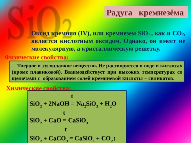 Радуга кремнезёма Оксид кремния (IV), или кремнезем SiO 2 , как и CO 2 , является кислотным оксидом. Однако, он имеет не молекулярную, а кристаллическую решетку.   Физические свойства:  Твердое и тугоплавкое вещество. Не растворяется в воде и кислотах (кроме плавиковой). Взаимодействует при высоких температурах со щелочами с образованием солей кремниевой кислоты – силикатов. Химические свойства:  t SiO 2 + 2NaOH = Na 2 SiO 3 + H 2 O  t SiO 2 + CaO = CaSiO 3  t  SiO 2 + CaCO 3 = CaSiO 3 + CO 2 ↑ 