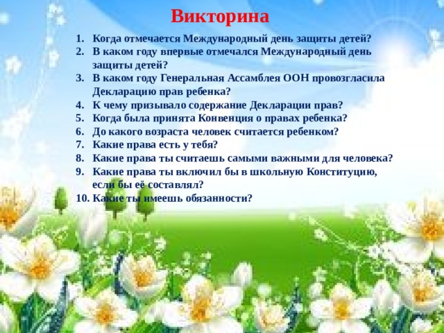 Викторина Когда отмечается Международный день защиты детей? В каком году впервые отмечался Международный день защиты детей? В каком году Генеральная Ассамблея ООН провозгласила Декларацию прав ребенка? К чему призывало содержание Декларации прав? Когда была принята Конвенция о правах ребенка? До какого возраста человек считается ребенком? Какие права есть у тебя? Какие права ты считаешь самыми важными для человека? Какие права ты включил бы в школьную Конституцию, если бы её составлял? Какие ты имеешь обязанности?  