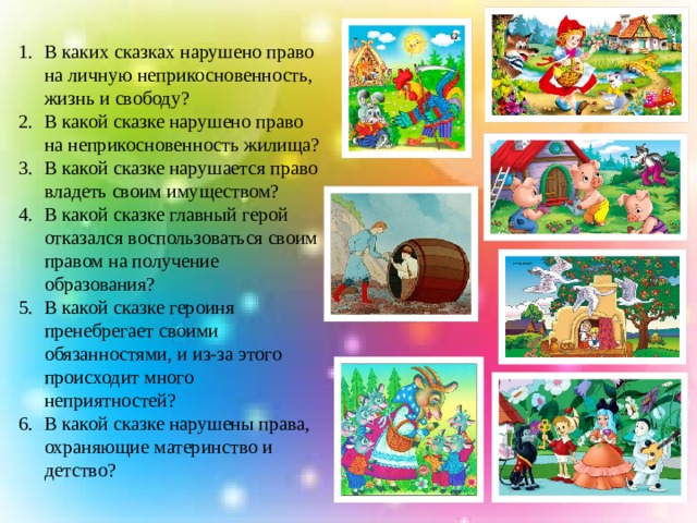 В каких сказках нарушено право на личную неприкосновенность, жизнь и свободу? В какой сказке нарушено право на неприкосновенность жилища? В какой сказке нарушается право владеть своим имуществом? В какой сказке главный герой отказался воспользоваться своим правом на получение образования? В какой сказке героиня пренебрегает своими обязанностями, и из-за этого происходит много неприятностей? В какой сказке нарушены права, охраняющие материнство и детство? 