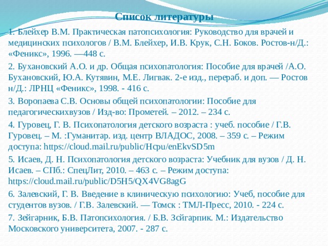 Список литературы 1. Блейхер В.М. Практическая патопсихология: Руководство для врачей и медицинских психологов / В.М. Блейхер, И.В. Крук, С.Н. Боков. Ростов-н/Д.: «Феникс», 1996. —448 с. 2. Бухановский А.О. и др. Общая психопатология: Пособие для врачей /А.О. Бухановский, Ю.А. Кутявин, М.Е. Лигвак. 2-е изд., перераб. и доп. — Ростов н/Д.: ЛРНЦ «Феникс», 1998. - 416 с. 3. Воропаева С.В. Основы общей психопатологии: Пособие для педагогическихвузов / Изд-во: Прометей. – 2012. – 234 с. 4. Гуровец, Г. В. Психопатология детского возраста : учеб. пособие / Г.В. Гуровец. – М. :Гуманитар. изд. центр ВЛАДОС, 2008. – 359 с. – Режим доступа: https://cloud.mail.ru/public/Hcpu/enEkvSD5m 5. Исаев, Д. Н. Психопатология детского возраста: Учебник для вузов / Д. Н. Исаев. – СПб.: СпецЛит, 2010. – 463 с. – Режим доступа: https://cloud.mail.ru/public/D5H5/QX4VG8agG 6. Залевский, Г. В. Введение в клиническую психологию: Учеб, пособие для студентов вузов. / Г.В. Залевский. — Томск : ТМЛ-Пресс, 2010. - 224 с. 7. Зейгарник, Б.В. Патопсихология. / Б.В. Зсйгарпик. М.: Издательство Московского университета, 2007. - 287 с. 