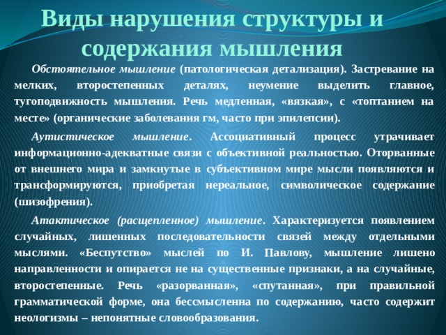 Виды нарушения структуры и содержания мышления Обстоятельное мышление (патологическая детализация). Застревание на мелких, второстепенных деталях, неумение выделить главное, тугоподвижность мышления. Речь медленная, «вязкая», с «топтанием на месте» (органические заболевания гм, часто при эпилепсии). Аутистическое мышление . Ассоциативный процесс утрачивает информационно-адекватные связи с объективной реальностью. Оторванные от внешнего мира и замкнутые в субъективном мире мысли появляются и трансформируются, приобретая нереальное, символическое содержание (шизофрения). Атактическое (расщепленное) мышление . Характеризуется появлением случайных,  лишенных последовательности  связей между отдельными  мыслями. «Беспутство» мыслей  по И. Павлову, мышление  лишено направленности и  опирается не на существенные  признаки, а на случайные,  второстепенные.  Речь «разорванная»,  «спутанная», при правильной  грамматической форме, она бессмысленна по содержанию,  часто содержит неологизмы –  непонятные словообразования. 