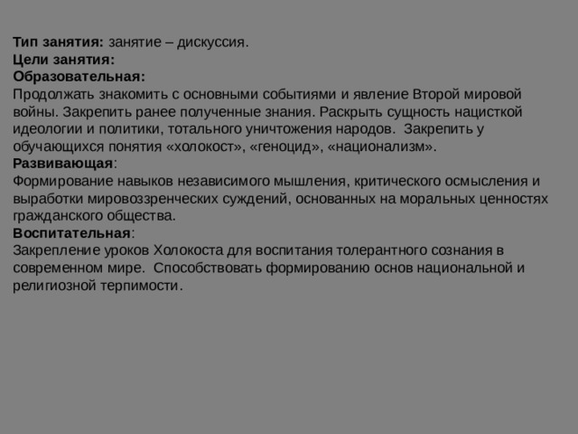 Тип занятия: занятие – дискуссия. Цели занятия: Образовательная: Продолжать знакомить с основными событиями и явление Второй мировой войны. Закрепить ранее полученные знания. Раскрыть сущность нацисткой идеологии и политики, тотального уничтожения народов. Закрепить у обучающихся понятия «холокост», «геноцид», «национализм». Развивающая : Формирование навыков независимого мышления, критического осмысления и выработки мировоззренческих суждений, основанных на моральных ценностях гражданского общества. Воспитательная : Закрепление уроков Холокоста для воспитания толерантного сознания в современном мире. Способствовать формированию основ национальной и религиозной терпимости. 