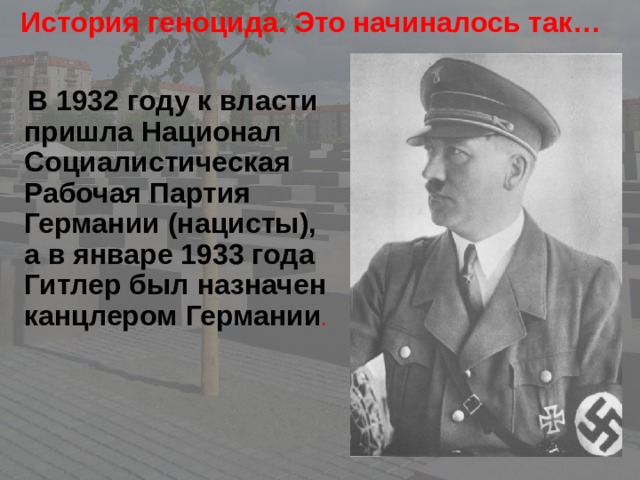 История геноцида. Это начиналось так…    В 1932 году к власти пришла Национал Социалистическая Рабочая Партия Германии (нацисты), а в январе 1933 года Гитлер был назначен канцлером Германии .  