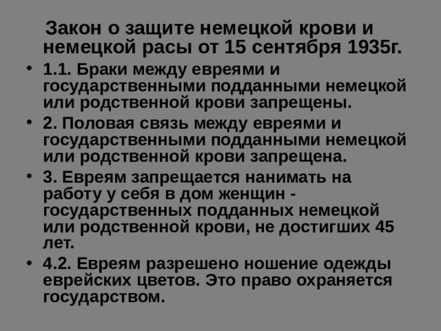  Закон о защите немецкой крови и немецкой расы от 15 сентября 1935г. 1.1. Браки между евреями и государственными подданными немецкой или родственной крови запрещены. 2. Половая связь между евреями и государственными подданными немецкой или родственной крови запрещена. 3. Евреям запрещается нанимать на работу у себя в дом женщин - государственных подданных немецкой или родственной крови, не достигших 45 лет. 4.2. Евреям разрешено ношение одежды еврейских цветов. Это право охраняется государством.  