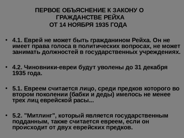  ПЕРВОЕ ОБЪЯСНЕНИЕ К ЗАКОНУ О  ГРАЖДАНСТВЕ РЕЙХА  ОТ 14 НОЯБРЯ 1935 ГОДА  4.1. Еврей не может быть гражданином Рейха. Он не имеет права голоса в политических вопросах, не может занимать должностей в государственных учреждениях.  4.2. Чиновники-евреи будут уволены до 31 декабря 1935 года.  5.1. Евреем считается лицо, среди предков которого во втором поколении (бабки и деды) имелось не менее трех лиц еврейской расы...  5.2. 