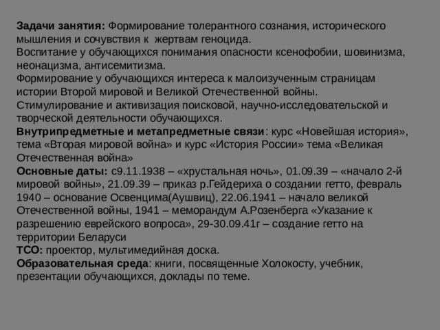 Задачи занятия: Формирование толерантного сознания, исторического мышления и сочувствия к жертвам геноцида. Воспитание у обучающихся понимания опасности ксенофобии, шовинизма, неонацизма, антисемитизма. Формирование у обучающихся интереса к малоизученным страницам истории Второй мировой и Великой Отечественной войны. Стимулирование и активизация поисковой, научно-исследовательской и творческой деятельности обучающихся. Внутрипредметные и метапредметные связи : курс «Новейшая история», тема «Вторая мировой война» и курс «История России» тема «Великая Отечественная война» Основные даты: с9.11.1938 – «хрустальная ночь», 01.09.39 – «начало 2-й мировой войны», 21.09.39 – приказ р.Гейдериха о создании гетто, февраль 1940 – основание Освенцима(Аушвиц), 22.06.1941 – начало великой Отечественной войны, 1941 – меморандум А.Розенберга «Указание к разрешению еврейского вопроса», 29-30.09.41г – создание гетто на территории Беларуси ТСО: проектор, мультимедийная доска. Образовательная среда : книги, посвященные Холокосту, учебник, презентации обучающихся, доклады по теме. 