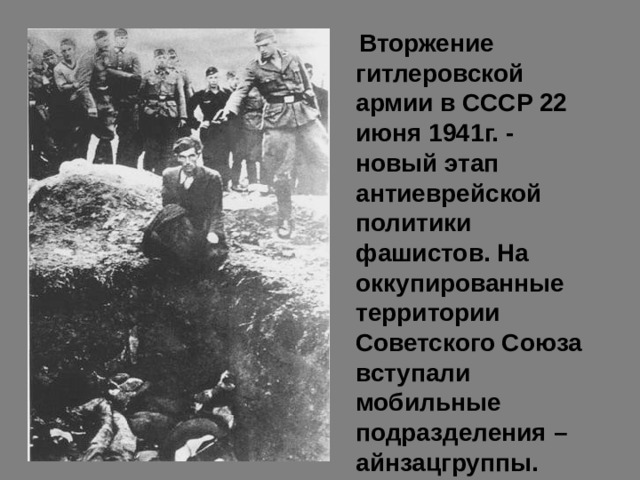  Вторжение гитлеровской армии в СССР 22 июня 1941г. - новый этап антиеврейской политики фашистов. На оккупированные территории Советского Союза вступали мобильные подразделения – айнзацгруппы. 