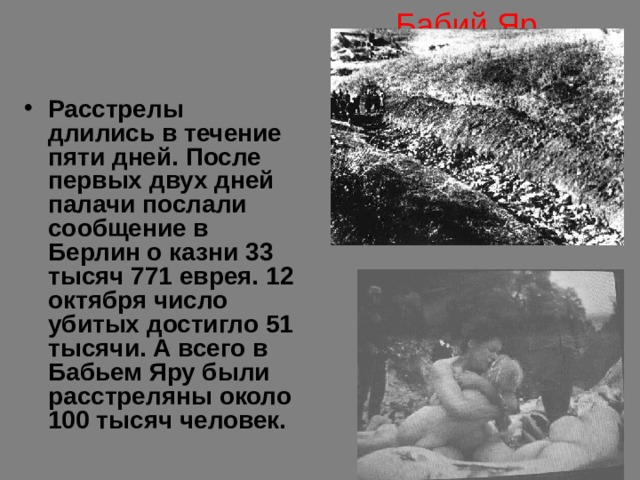 Бабий Яр Расстрелы длились в течение пяти дней. После первых двух дней палачи послали сообщение в Берлин о казни 33 тысяч 771 еврея. 12 октября число убитых достигло 51 тысячи. А всего в Бабьем Яру были расстреляны около 100 тысяч человек. 