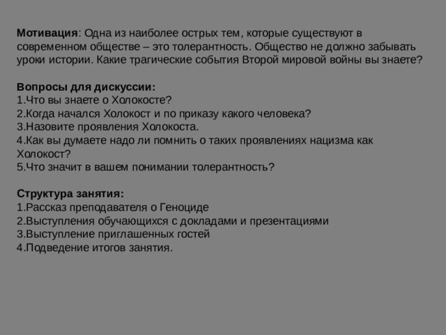 Мотивация : Одна из наиболее острых тем, которые существуют в современном обществе – это толерантность. Общество не должно забывать уроки истории. Какие трагические события Второй мировой войны вы знаете? Вопросы для дискуссии: Что вы знаете о Холокосте? Когда начался Холокост и по приказу какого человека? Назовите проявления Холокоста. Как вы думаете надо ли помнить о таких проявлениях нацизма как Холокост? Что значит в вашем понимании толерантность?  Структура занятия: Рассказ преподавателя о Геноциде Выступления обучающихся с докладами и презентациями Выступление приглашенных гостей Подведение итогов занятия. 
