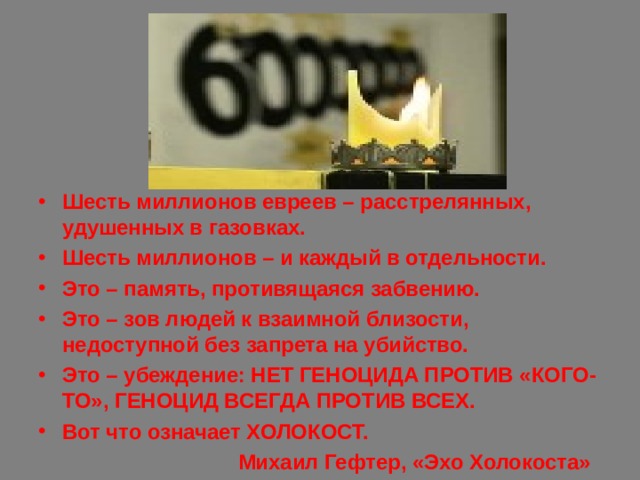 Шесть миллионов евреев – расстрелянных, удушенных в газовках. Шесть миллионов – и каждый в отдельности. Это – память, противящаяся забвению. Это – зов людей к взаимной близости, недоступной без запрета на убийство. Это – убеждение: НЕТ ГЕНОЦИДА ПРОТИВ «КОГО-ТО», ГЕНОЦИД ВСЕГДА ПРОТИВ ВСЕХ. Вот что означает ХОЛОКОСТ.  Михаил Гефтер, «Эхо Холокоста» 