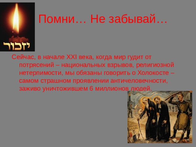 .  Помни… Не забывай… Сейчас, в начале XXI века, когда мир гудит от потрясений – национальных взрывов, религиозной нетерпимости, мы обязаны говорить о Холокосте – самом страшном проявлении античеловечности, заживо уничтожившем 6 миллионов людей. 