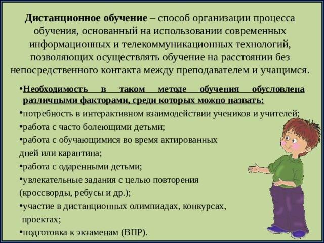   Дистанционное обучение – способ организации процесса обучения, основанный на использовании современных информационных и телекоммуникационных технологий, позволяющих осуществлять обучение на расстоянии без непосредственного контакта между преподавателем и учащимся. Необходимость в таком методе обучения обусловлена различными факторами, среди которых можно назвать: потребность в интерактивном взаимодействии учеников и учителей; работа с часто болеющими детьми; работа с обучающимися во время актированных дней или карантина; работа с одаренными детьми; увлекательные задания с целью повторения (кроссворды, ребусы и др.); участие в дистанционных олимпиадах, конкурсах,  проектах; подготовка к экзаменам (ВПР). 