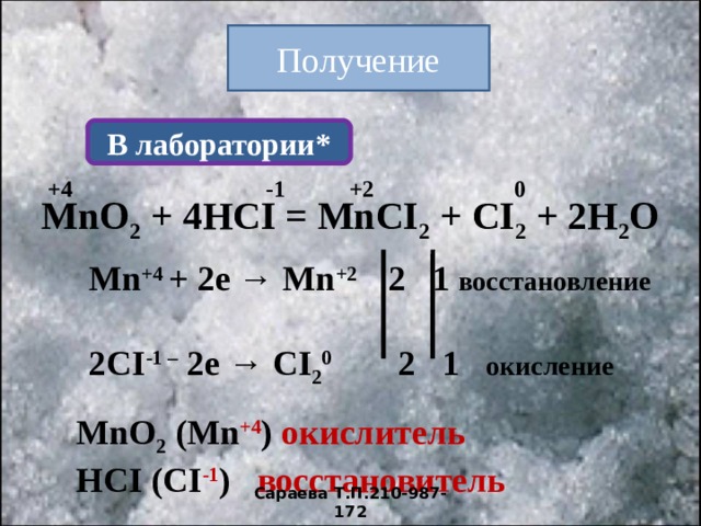 Получение В лаборатории* +4 -1 +2 0 М nO 2 + 4HCI = MnCI 2 + CI 2 + 2H 2 O Mn +4 + 2e → Mn +2 2 1  восстановление  2CI -1 – 2e → CI 2 0  2 1  окисление М nO 2  (М n +4 ) окислитель HCI ( CI -1 ) восстановитель Сараева Т.П.210-987-172 