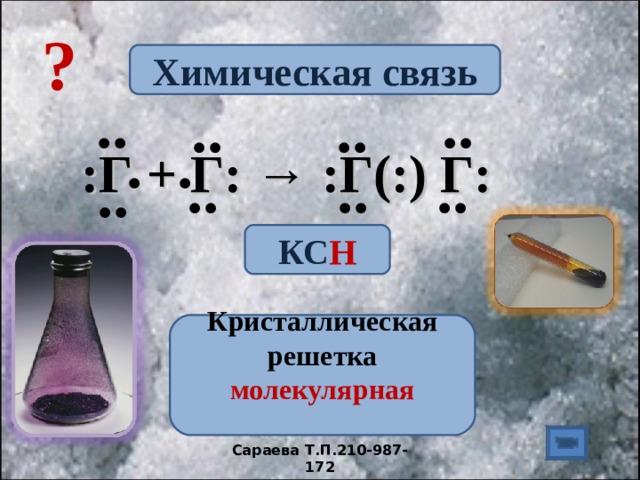 ? Химическая связь .. .. .. .. . . :Г + Г: → :Г(:) Г:  .. .. .. .. КС Н  Кристаллическая решетка молекулярная   Сараева Т.П.210-987-172 