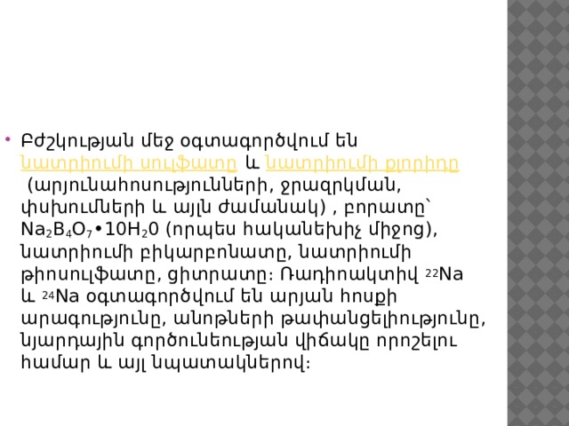 Բժշկության մեջ օգտագործվում են  նատրիումի սուլֆատը  և  նատրիումի քլորիդը  (արյունահոսությունների, ջրազրկման, փսխումների և այլն ժամանակ) , բորատը՝ Na 2 B 4 O 7 •10H 2 0 (որպես հականեխիչ միջոց), նատրիումի բիկարբոնատը, նատրիումի թիոսուլֆատը, ցիտրատը։ Ռադիոակտիվ  22 Na և  24 Na օգտագործվում են արյան հոսքի արագությունը, անոթների թափանցելիությունը, նյարդային գործունեության վիճակը որոշելու համար և այլ նպատակներով։ 