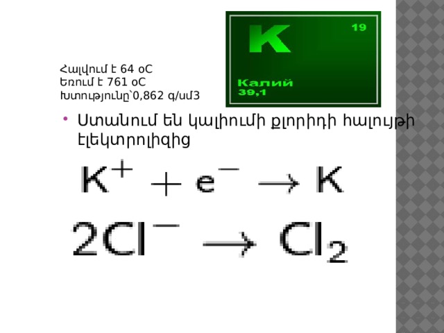 Հալվում է 64 оC Եռում է 761 оC Խտությունը՝0,862 գ/սմ3 Ստանում են կալիումի քլորիդի հալույթի էլեկտրոլիզից 