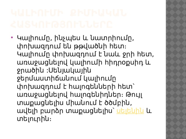 Կալիումի քիմիական հատկությունները Կալիումը, ինչպես և նատրիումը, փոխազդում են թթվածնի հետ։ Կալիումը փոխազդում է նաև ջրի հետ, առաջացնելով կալիումի հիդրօքսիդ և ջրածին :Սենյակային ջերմաստիճանում կալիումը փոխազդում է հալոգենների հետ՝ առաջացնելով հալոգենիդներ։ Թույլ տաքացնելիս միանում է ծծմբին, ավելի բարձր տաքացնելիս՝  սելենին  և տելուրին։ 