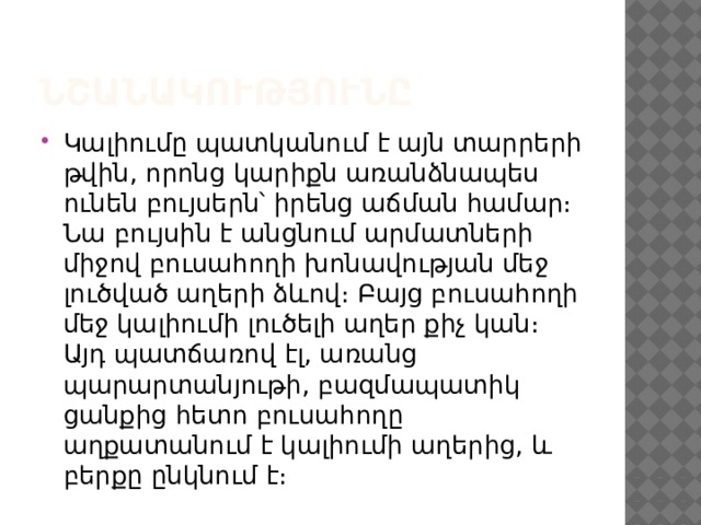 Նշանակությունը Կալիումը պատկանում է այն տարրերի թվին, որոնց կարիքն առանձնապես ունեն բույսերն՝ իրենց աճման համար։ Նա բույսին է անցնում արմատների միջով բուսահողի խոնավության մեջ լուծված աղերի ձևով։ Բայց բուսահողի մեջ կալիումի լուծելի աղեր քիչ կան։ Այդ պատճառով էլ, առանց պարարտանյութի, բազմապատիկ ցանքից հետո բուսահողը աղքատանում է կալիումի աղերից, և բերքը ընկնում է։ 