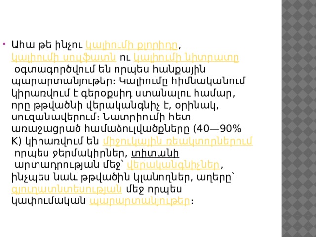 Ահա թե ինչու  կալիումի քլորիդը ,  կալիումի սուլֆատն  ու  կալիումի նիտրատը  օգտագործվում են որպես հանքային պարարտանյութեր։ Կալիումը հիմնականում կիրառվում է գերօքսիդ ստանալու համար, որը թթվածնի վերականգնիչ է, օրինակ, սուզանավերում։ Նատրիումի հետ առաջացրած համաձուլվածքները (40—90% K) կիրառվում են  միջուկային ռեակտորներում  որպես ջերմակիրներ,  տիտանի  արտադրության մեջ՝  վերականգնիչներ , ինչպես նաև թթվածին կլանողներ, աղերը՝  գյուղատնտեսության  մեջ որպես կափումական  պարարտանյութեր ։ 