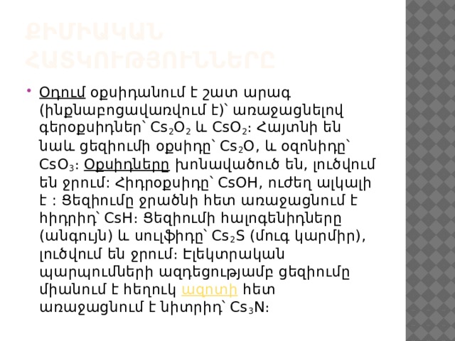 Քիմիական հատկությունները Օդում  օքսիդանում է շատ արագ (ինքնաբոցավառվում է)՝ առաջացնելով գերօքսիդներ՝ Cs 2 Օ 2  և CsՕ 2 ։ Հայտնի են նաև ցեզիումի օքսիդը՝ Cs 2 O, և օզոնիդը՝ CsO 3 ։  Օքսիդները  խոնավածուծ են, լուծվում են ջրում: Հիդրօքսիդը՝ CsOH, ուժեղ ալկալի է : Ցեզիումը ջրածնի հետ առաջացնում է հիդրիդ՝ CsH։ Ցեզիումի հալոգենիդները (անգույն) և սուլֆիդը՝ Cs 2 S (մուգ կարմիր), լուծվում են ջրում։ Էլեկտրական պարպումների ազդեցությամբ ցեզիումը միանում է հեղուկ  ազոտի  հետ առաջացնում է նիտրիդ՝ Cs 3 N։ 