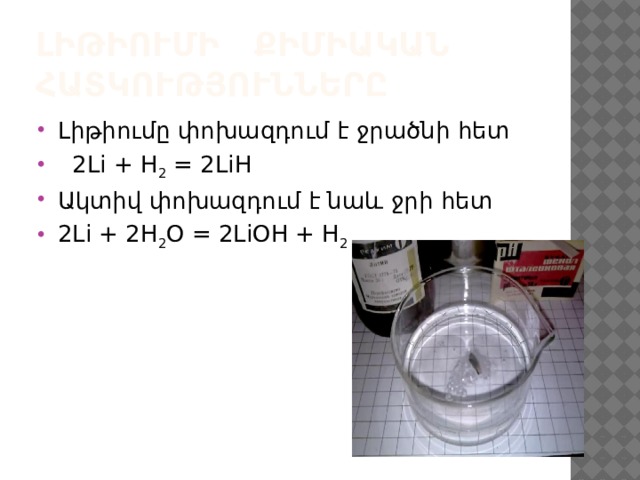Լիթիումի քիմիական հատկությունները Լիթիումը փոխազդում է ջրածնի հետ  2Li + Н 2  = 2LiH  Ակտիվ փոխազդում է նաև ջրի հետ 2Li + 2H 2 O = 2LiOH + H 2    