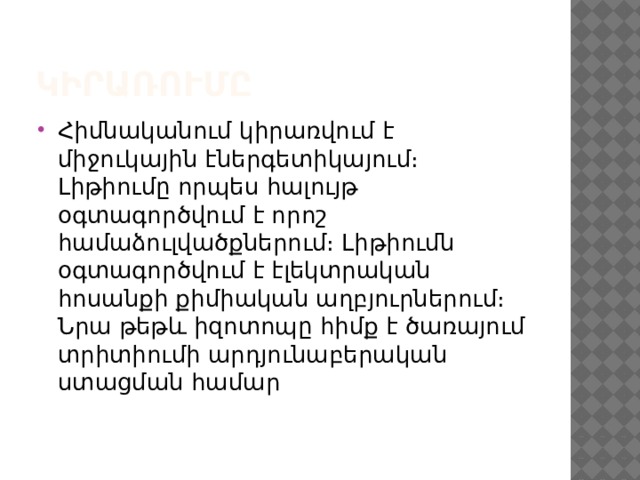 կիրառումը Հիմնականում կիրառվում է միջուկային էներգետիկայում։ Լիթիումը որպես հալույթ օգտագործվում է որոշ համաձուլվածքներում։ Լիթիումն օգտագործվում է էլեկտրական հոսանքի քիմիական աղբյուրներում։ Նրա թեթև իզոտոպը հիմք է ծառայում տրիտիումի արդյունաբերական ստացման համար 